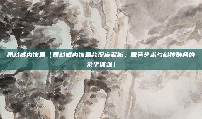 昂科威内饰黑(昂科威内饰黑款深度解析,黑色艺术与科技融合的豪华体验)