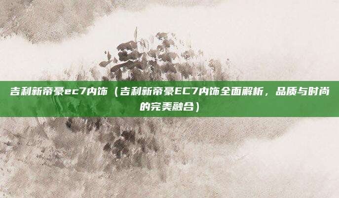 吉利新帝豪ec7内饰（吉利新帝豪EC7内饰全面解析，品质与时尚的完美融合）