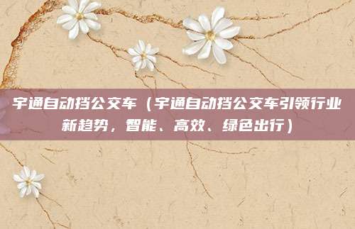 宇通自动挡公交车(宇通自动挡公交车引领行业新趋势,智能、高效、绿色出行)