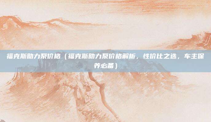 福克斯助力泵价格(福克斯助力泵价格解析,性价比之选,车主保养必备)
