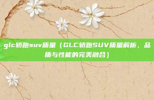 glc轿跑suv质量(GLC轿跑SUV质量解析,品质与性能的完美融合)