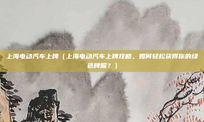 上海电动汽车上牌（上海电动汽车上牌攻略，如何轻松获得你的绿色牌照？）