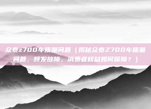 众泰z700车质量问题（揭秘众泰Z700车质量问题，频发故障，消费者权益如何保障？）