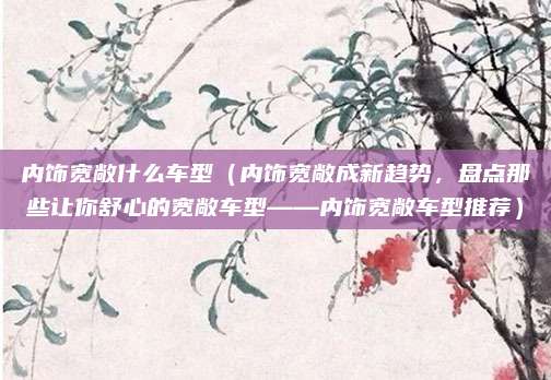 内饰宽敞什么车型（内饰宽敞成新趋势，盘点那些让你舒心的宽敞车型——内饰宽敞车型推荐）