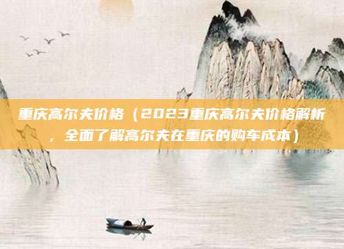 重庆高尔夫价格(2023重庆高尔夫价格解析,全面了解高尔夫在重庆的购车成本)