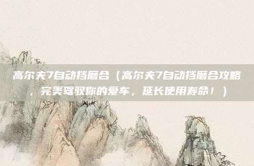 高尔夫7自动挡磨合（高尔夫7自动挡磨合攻略，完美驾驭你的爱车，延长使用寿命！）