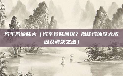 汽车汽油味大（汽车异味困扰？揭秘汽油味大成因及解决之道）