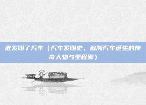 谁发明了汽车(汽车发明史,追溯汽车诞生的传奇人物与里程碑)