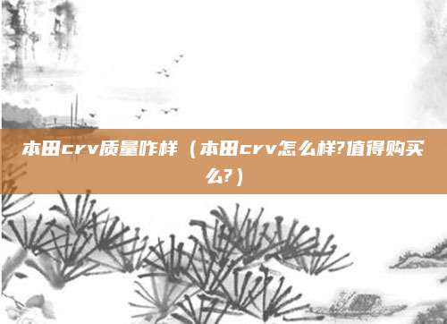 本田crv质量咋样(本田crv怎么样?值得购买么?)