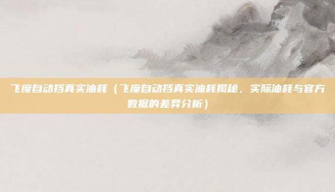 飞度自动挡真实油耗(飞度自动挡真实油耗揭秘,实际油耗与官方数据的差异分析)