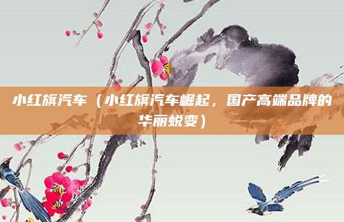小红旗汽车(小红旗汽车崛起,国产高端品牌的华丽蜕变)