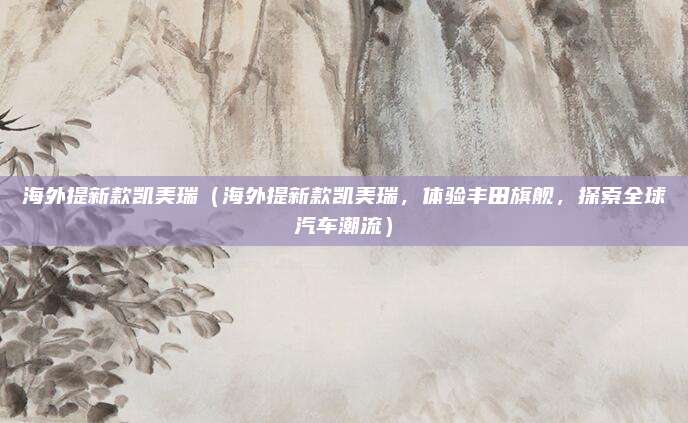 海外提新款凯美瑞(海外提新款凯美瑞,体验丰田旗舰,探索全球汽车潮流)