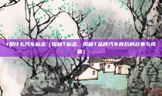 t是什么汽车标志(探秘T标志,揭秘T品牌汽车背后的故事与成就)