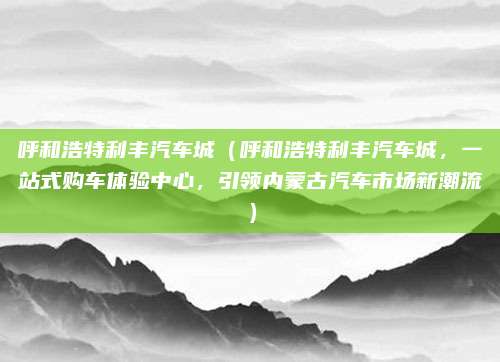 呼和浩特利丰汽车城(呼和浩特利丰汽车城,一站式购车体验中心,引领内蒙古汽车市场新潮流)