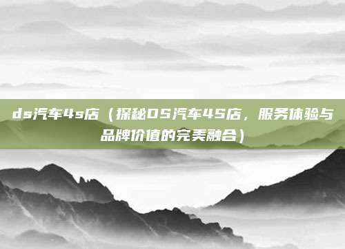 ds汽车4s店(探秘DS汽车4S店,服务体验与品牌价值的完美融合)