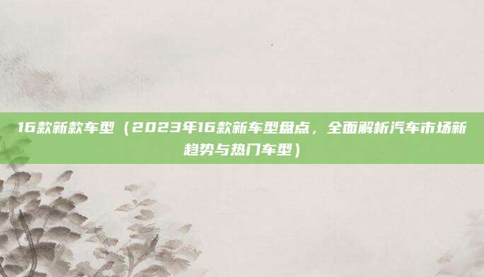16款新款车型(2023年16款新车型盘点,全面解析汽车市场新趋势与热门车型)