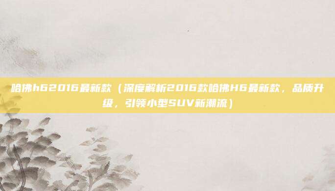 哈佛h62016最新款（深度解析2016款哈佛H6最新款，品质升级，引领小型SUV新潮流）