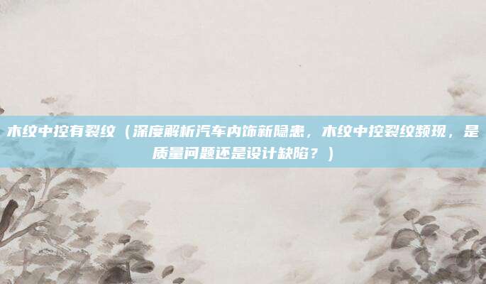 木纹中控有裂纹(深度解析汽车内饰新隐患,木纹中控裂纹频现,是质量问题还是设计缺陷?)