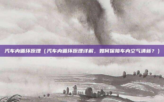 汽车内循环原理(汽车内循环原理详解,如何保障车内空气清新?)