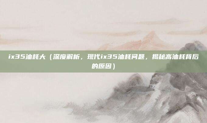 ix35油耗大(深度解析,现代ix35油耗问题,揭秘高油耗背后的原因)