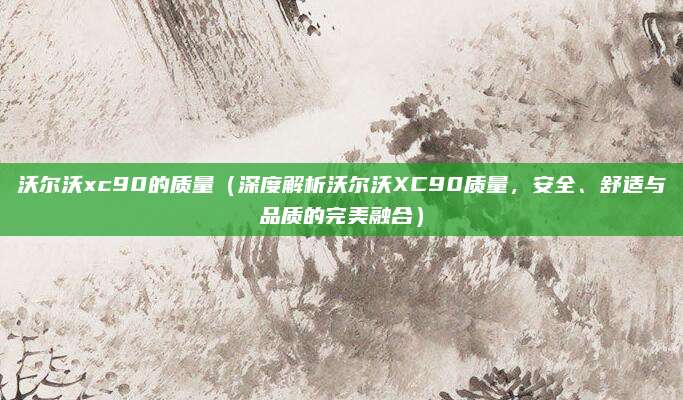 沃尔沃xc90的质量(深度解析沃尔沃XC90质量,安全、舒适与品质的完美融合)