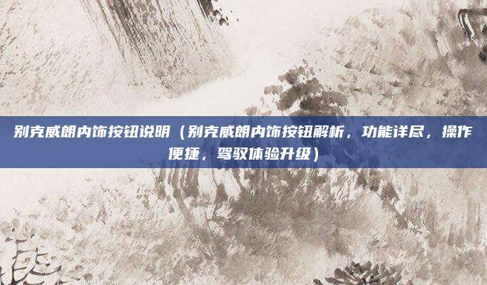 别克威朗内饰按钮说明(别克威朗内饰按钮解析,功能详尽,操作便捷,驾驭体验升级)