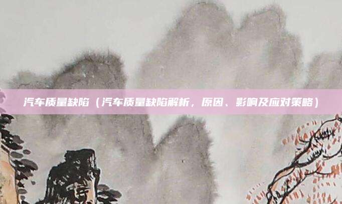 汽车质量缺陷(汽车质量缺陷解析,原因、影响及应对策略)