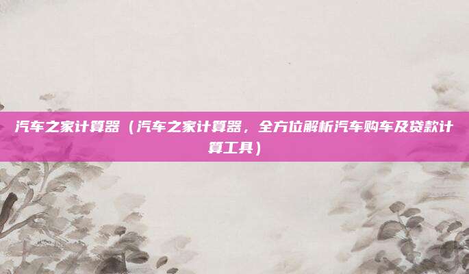 汽车之家计算器(汽车之家计算器,全方位解析汽车购车及贷款计算工具)