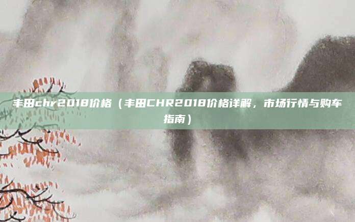丰田chr2018价格(丰田CHR2018价格详解,市场行情与购车指南)