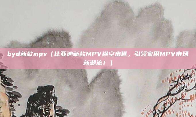 byd新款mpv(比亚迪新款MPV横空出世,引领家用MPV市场新潮流!)