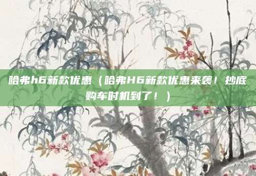 哈弗h6新款优惠(哈弗H6新款优惠来袭!抄底购车时机到了!)