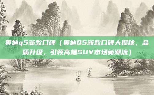 奥迪q5新款口碑(奥迪Q5新款口碑大揭秘,品质升级,引领高端SUV市场新潮流)