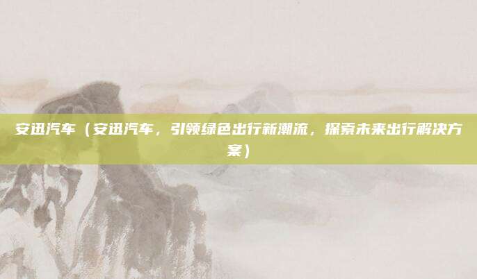 安迅汽车(安迅汽车,引领绿色出行新潮流,探索未来出行解决方案)