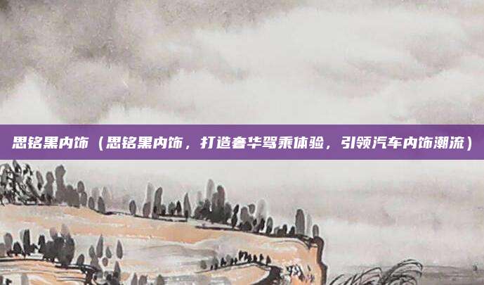 思铭黑内饰(思铭黑内饰,打造奢华驾乘体验,引领汽车内饰潮流)
