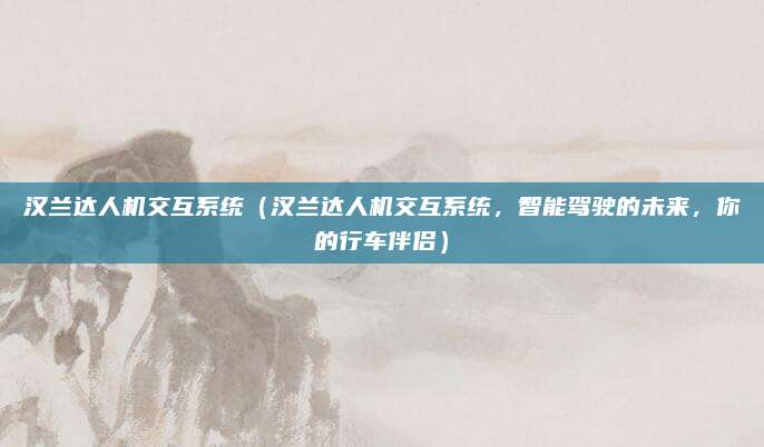汉兰达人机交互系统(汉兰达人机交互系统,智能驾驶的未来,你的行车伴侣)