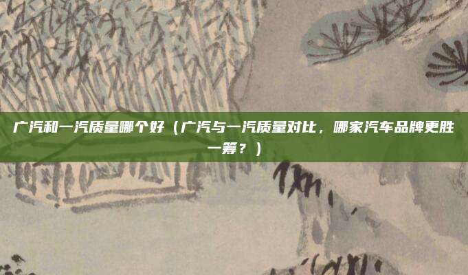 广汽和一汽质量哪个好(广汽与一汽质量对比,哪家汽车品牌更胜一筹?)