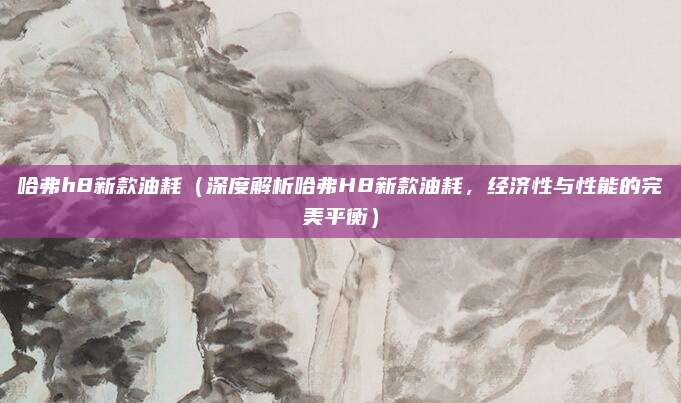 哈弗h8新款油耗(深度解析哈弗H8新款油耗,经济性与性能的完美平衡)