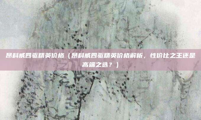 昂科威四驱精英价格(昂科威四驱精英价格解析,性价比之王还是高端之选?)