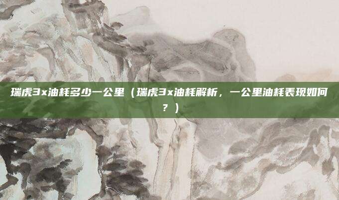 瑞虎3x油耗多少一公里(瑞虎3x油耗解析,一公里油耗表现如何?)