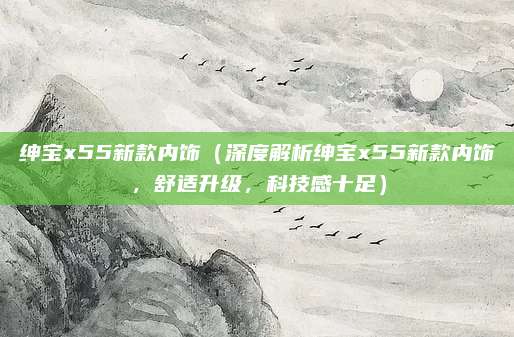 绅宝x55新款内饰(深度解析绅宝x55新款内饰,舒适升级,科技感十足)