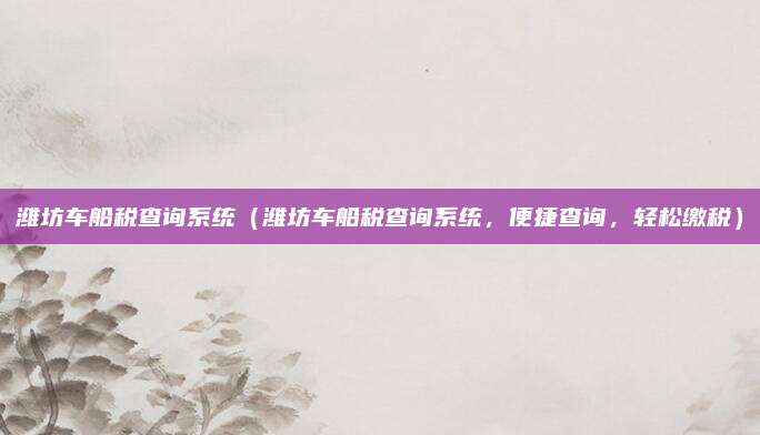 潍坊车船税查询系统(潍坊车船税查询系统,便捷查询,轻松缴税)