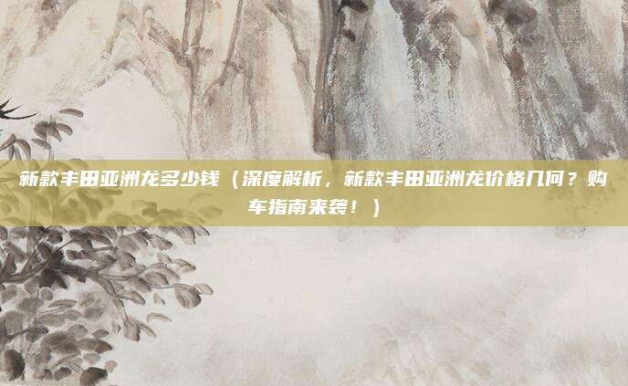 新款丰田亚洲龙多少钱(深度解析,新款丰田亚洲龙价格几何?购车指南来袭!)