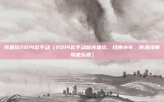 克鲁兹2014款手动(2014款手动版克鲁兹,经典小车,传承经典驾驶乐趣)