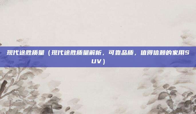 现代途胜质量(现代途胜质量解析,可靠品质,值得信赖的家用SUV)