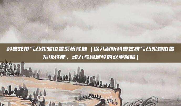 科鲁兹排气凸轮轴位置系统性能(深入解析科鲁兹排气凸轮轴位置系统性能,动力与稳定性的双重保障)