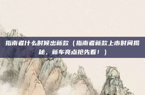 指南者什么时候出新款(指南者新款上市时间揭秘,新车亮点抢先看!)