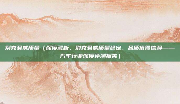 别克君威质量(深度解析,别克君威质量稳定,品质值得信赖——汽车行业深度评测报告)