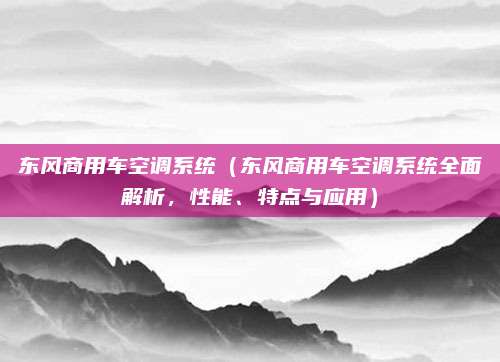 东风商用车空调系统(东风商用车空调系统全面解析,性能、特点与应用)