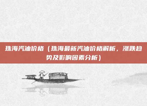 珠海汽油价格(珠海最新汽油价格解析,涨跌趋势及影响因素分析)