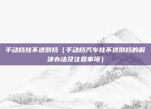 手动档挂不进倒档（手动档汽车挂不进倒档的解决办法及注意事项）